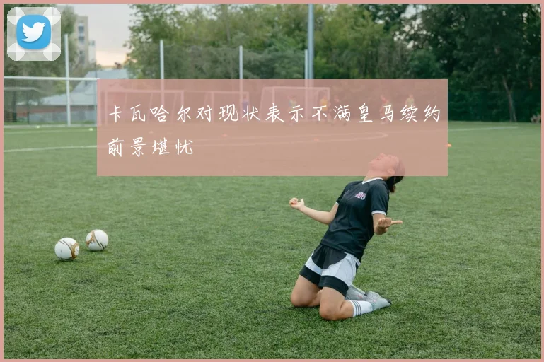 卡瓦哈尔对现状表示不满皇马续约前景堪忧