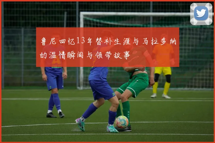 鲁尼回忆13年替补生涯与马拉多纳的温情瞬间与领带故事