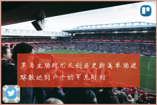 罗马主场对尤文创历史新高单场进球数达到六个的罕见时刻