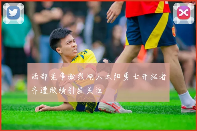 西部竞争激烈湖人太阳勇士开拓者齐遭败绩引发关注