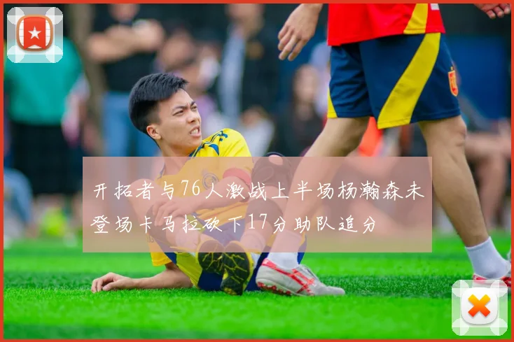 开拓者与76人激战上半场杨瀚森未登场卡马拉砍下17分助队追分