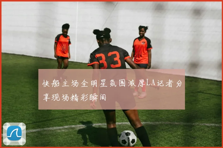 快船主场全明星氛围浓厚LA记者分享现场精彩瞬间