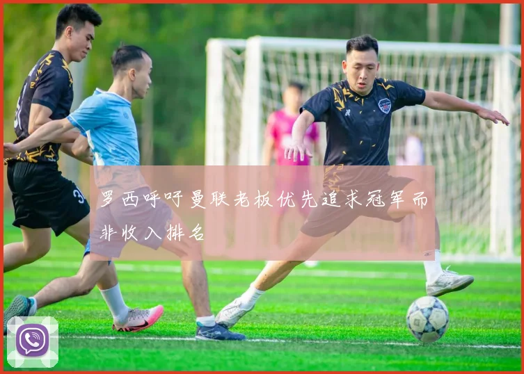 罗西呼吁曼联老板优先追求冠军而非收入排名