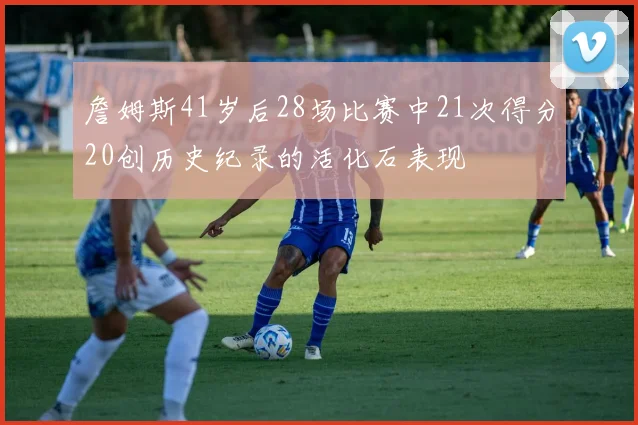 詹姆斯41岁后28场比赛中21次得分20创历史纪录的活化石表现