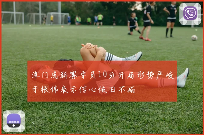 津门虎新赛季负10分开局形势严峻于根伟表示信心依旧不减