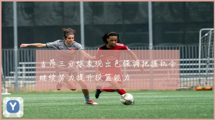吉昂三分球表现出色强调把握机会继续努力提升投篮能力