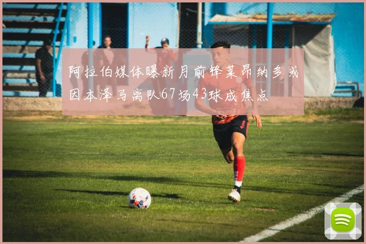 阿拉伯媒体曝新月前锋莱昂纳多或因本泽马离队67场43球成焦点