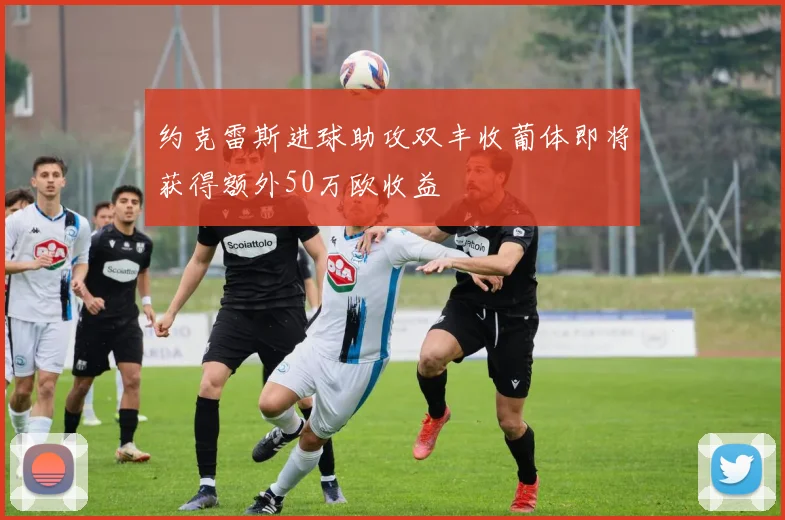 约克雷斯进球助攻双丰收葡体即将获得额外50万欧收益