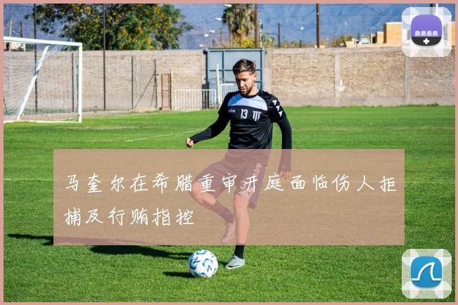 马奎尔在希腊重审开庭面临伤人拒捕及行贿指控