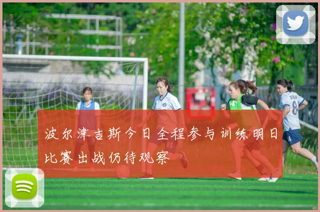 波尔津吉斯今日全程参与训练明日比赛出战仍待观察
