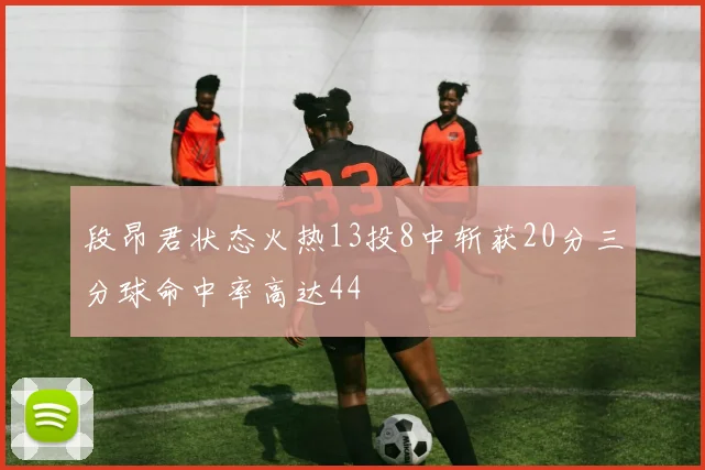 段昂君状态火热13投8中斩获20分三分球命中率高达44