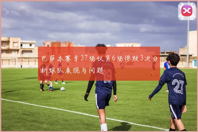 巴萨本赛季37场仅负6场惨败3次分析球队表现与问题