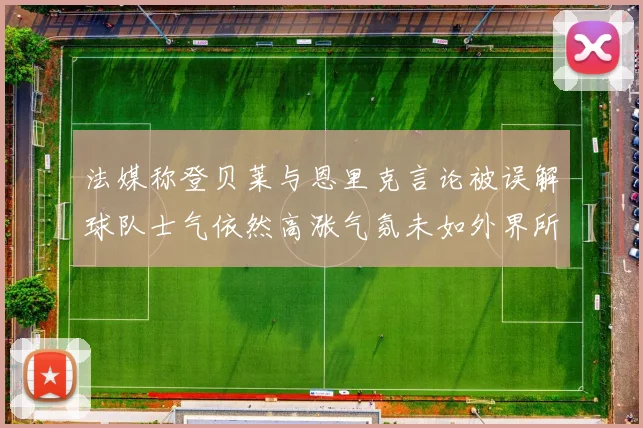 法媒称登贝莱与恩里克言论被误解球队士气依然高涨气氛未如外界所想紧张