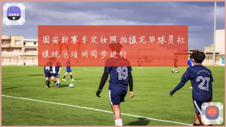 国安新赛季定妆照拍摄完毕球员社媒规范培训同步进行