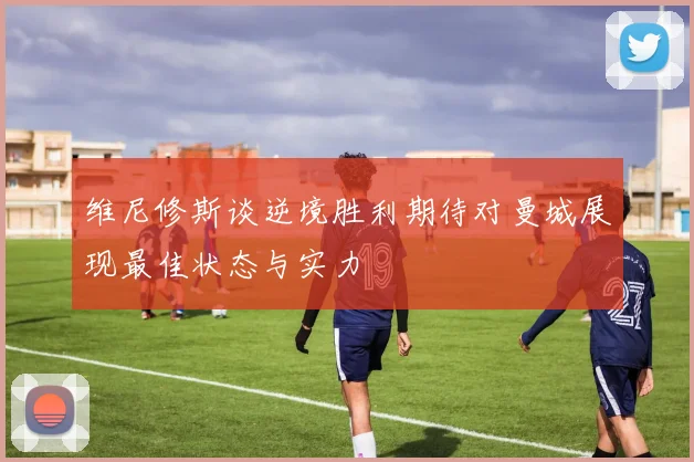 维尼修斯谈逆境胜利期待对曼城展现最佳状态与实力