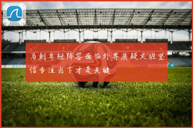 马刺年轻阵容面临外界质疑文班坚信专注当下才是关键