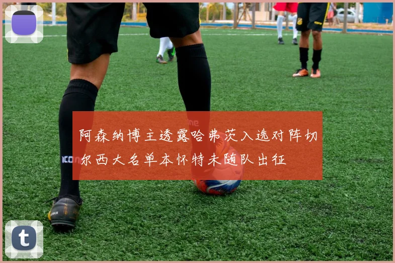 阿森纳博主透露哈弗茨入选对阵切尔西大名单本怀特未随队出征