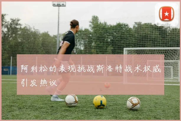 阿利松的表现挑战斯洛特战术权威引发热议