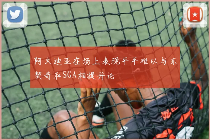 阿夫迪亚在场上表现平平难以与东契奇和SGA相提并论